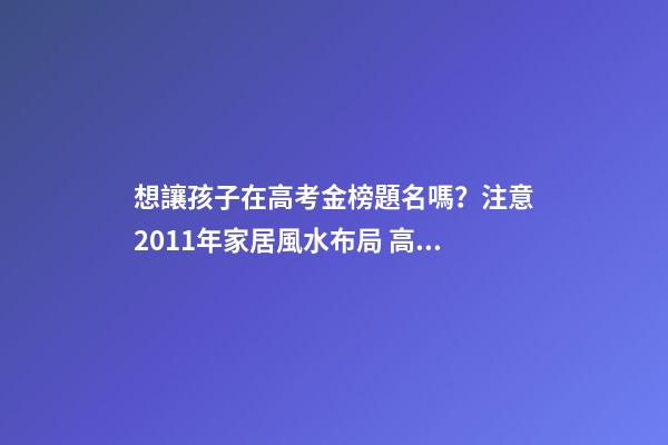 想讓孩子在高考金榜題名嗎？注意2011年家居風水布局 高考風水七